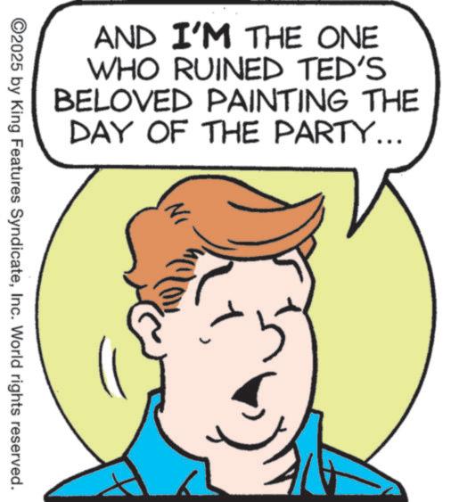 Fiction OCR: AND I'M THE ONE WHO RUINED TED'S BELOVED PAINTING THE DAY OF THE PARTY... 1Inc. World rights reserved. AND I'M THE ONE WHO RUINED TED'S BELOVED PAINTING THE DAY OF THE PARTY ... 1© 2025 by King Features SyndicateInc. World rights reserved .