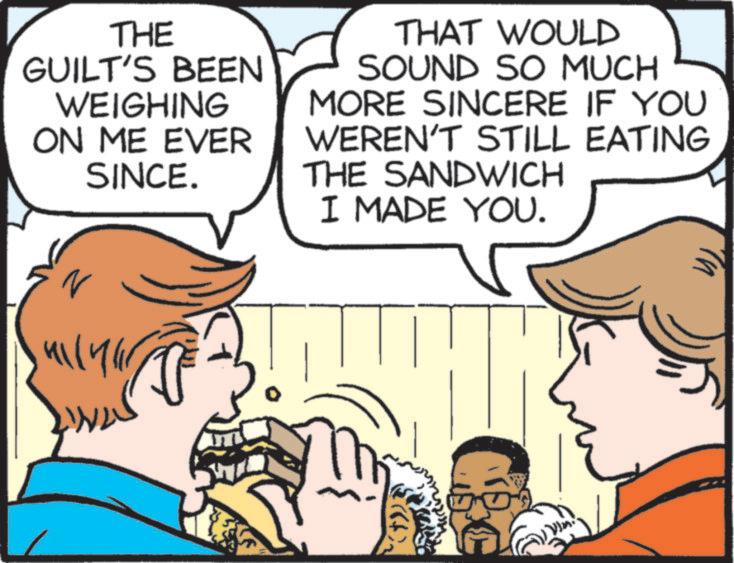 Fiction OCR: THE GUILT'S BEEN WEIGHING ON ME EVER SINCE. THAT WOULD SOUND SO MUCH MORE SINCERE IF YOU WEREN'T STILL EATING THE SANDWICH I MADE YOU. ????? THE GUILT'S BEEN WEIGHING ON ME EVER SINCE . THAT WOULD SOUND SO MUCH MORE SINCERE IF YOU WEREN'T STILL EATING THE SANDWICH I MADE YOU . ?????