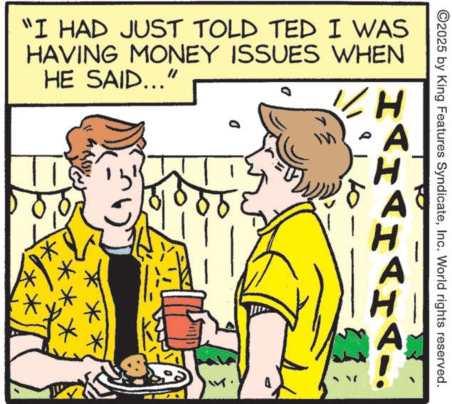 Conversation OCR: * "I HAD JUST TOLD TED I WAS HAVING MONEY ISSUES WHEN HE SAID... D H? ©2025 by King Features SyndicateInc. World rights reserved. A H A A H A * " I HAD JUST TOLD TED I WAS HAVING MONEY ISSUES WHEN HE SAID ... D H ? © 2025 by King Features SyndicateInc. World rights reserved . A H A A H A