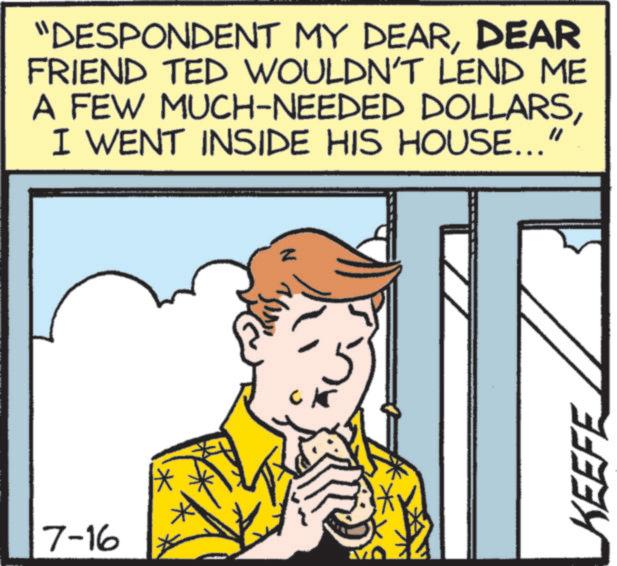 Comics OCR: 7-16 "DESPONDENT MY DEARDEAR FRIEND TED WOULDN'T LEND ME A FEW MUCH-NEEDED DOLLARSI WENT INSIDE HIS HOUSE..." N KEEFE 7-16 " DESPONDENT MY DEARDEAR FRIEND TED WOULDN'T LEND ME A FEW MUCH - NEEDED DOLLARSI WENT INSIDE HIS HOUSE ... " N KEEFE