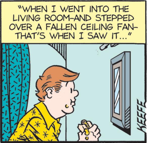 Animated cartoon OCR: * "WHEN I WENT INTO THE LIVING ROOM-AND STEPPED OVER A FALLEN CEILING FAN- THAT'S WHEN I SAW IT..." KEEFE * " WHEN I WENT INTO THE LIVING ROOM - AND STEPPED OVER A FALLEN CEILING FAN- THAT'S WHEN I SAW IT ... " KEEFE