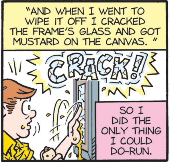 Humour OCR: "AND WHEN I WENT TO WIPE IT OFF I CRACKED THE FRAME'S GLASS AND GOT MUSTARD ON THE CANVAS. " CRACK! T M^ ? SO I DID THE ONLY THING I COULD DO-RUN. " AND WHEN I WENT TO WIPE IT OFF I CRACKED THE FRAME'S GLASS AND GOT MUSTARD ON THE CANVAS . " CRACK ! T M ^ ? SO I DID THE ONLY THING I COULD DO - RUN .