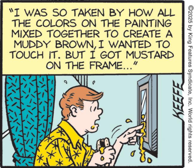Comics OCR: ©2025 by King Features SyndicateInc. World rights reserved. "I WAS SO TAKEN BY HOW ALL THE COLORS ON THE PAINTING MIXED TOGETHER TO CREATE A MUDDY BROWNI WANTED TO TOUCH IT. BUT I GOT MUSTARD ON THE FRAME..." ?????? o KEEFE © 2025 by King Features SyndicateInc. World rights reserved . " I WAS SO TAKEN BY HOW ALL THE COLORS ON THE PAINTING MIXED TOGETHER TO CREATE A MUDDY BROWNI WANTED TO TOUCH IT . BUT I GOT MUSTARD ON THE FRAME ... " ?? ??? ? o KEEFE