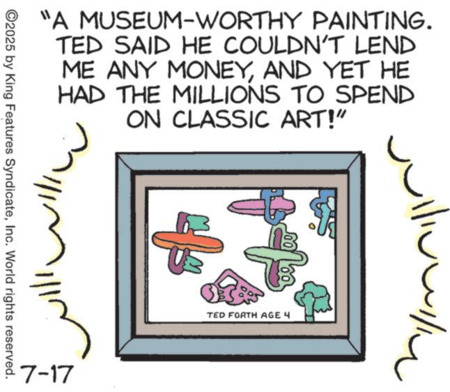 Ink OCR: "A MUSEUM-WORTHY PAINTING. TED SAID HE COULDN'T LEND ME ANY MONEYAND YET HE HAD THE MILLIONS TO SPEND ON CLASSIC ART!" ? ©2025 by King Features SyndicateInc. World rights reserved. 7-17 TED FORTH AGE 4 " A MUSEUM - WORTHY PAINTING . TED SAID HE COULDN'T LEND ME ANY MONEYAND YET HE HAD THE MILLIONS TO SPEND ON CLASSIC ART ! " ? © 2025 by King Features SyndicateInc. World rights reserved . 7-17 TED FORTH AGE 4