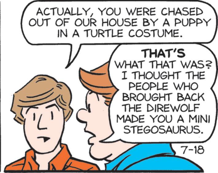 YOU WERE CHASED OUT OF OUR HOUSE BY A PUPPY IN A TURTLE COSTUME. THAT'S WHAT THAT WAS? I THOUGHT THE PEOPLE WHO BROUGHT BACK THE DIREWOLF MADE YOU A MINI STEGOSAURUS. 7-18 ACTUALLYYOU WERE CHASED OUT OF OUR HOUSE BY A PUPPY IN A TURTLE COSTUME . THAT'S WHAT THAT WAS ? I THOUGHT THE PEOPLE WHO BROUGHT BACK THE DIREWOLF MADE YOU A MINI STEGOSAURUS . 7-18
