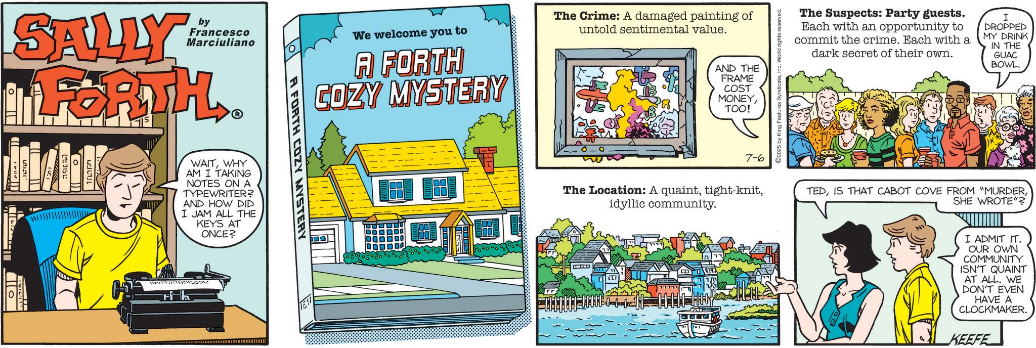 Publication OCR: SALLY by Francesco Marciuliano FORTHWHY AM I TAKING NOTES ON A TYPEWRITER? AND HOW DID I JAM ALL THE KEYS AT ONCE? 0 1154117-11 h We welcome you to A FORTH COZY MYSTERY The Crime: A damaged painting of untold sentimental value. AND THE FRAME COST MONEYTOO! The Suspects: Party guests. Each with an opportunity to commit the crime. Each with a dark secret of their own. I DROPPED MY DRINK IN THE GUAC BOWL. A FORTH COZY MYSTERY 7-6 The Location: A quaintidyllic community. TEDSHE WROTE"? I ADMIT IT. OUR OWN COMMUNITY ISN'T QUAINT AT ALL. WE DON'T EVEN HAVE A CLOCKMAKER. KEEFE SALLY by Francesco Marciuliano FORTHWHY AM I TAKING NOTES ON A TYPEWRITER ? AND HOW DID I JAM ALL THE KEYS AT ONCE ? 0 1154117-11 h We welcome you to A FORTH COZY MYSTERY The Crime : A damaged painting of untold sentimental value . AND THE FRAME COST MONEYTOO ! The Suspects : Party guests . Each with an opportunity to commit the crime . Each with a dark secret of their own . I DROPPED MY DRINK IN THE GUAC BOWL . A FORTH COZY MYSTERY 7-6 The Location : A quainttight - knitidyllic community . TEDIS THAT CABOT COVE FROM " MURDERSHE WROTE " ? I ADMIT IT . OUR OWN COMMUNITY ISN'T QUAINT AT ALL . WE DON'T EVEN HAVE A CLOCKMAKER . KEEFE