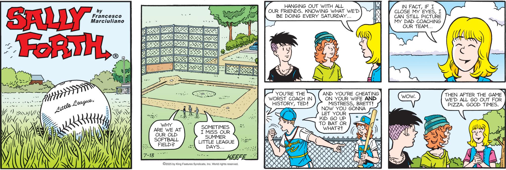 Fictional character OCR: by Francesco Marciuliano SALLY FORTH HANGING OUT WITH ALL OUR FRIENDS. KNOWING WHAT WE'D BE DOING EVERY SATURDAY... IN FACTIF I CLOSE MY EYESI CAN STILL PICTURE MY DAD COACHING OUR TEAM... Little League. 7-13 WHY ARE WE AT OUR OLD SOFTBALL FIELD? SOMETIMES I MISS OUR SUMMER LITTLE LEAGUE DAYS... KEEFE 2025 by King Features SyndicateInc. World rights reserved. YOU'RE THE WORST COACH IN HISTORYTED! AND YOU'RE CHEATING ON YOUR WIFE AND MISTRESSBRETT! NOW YOU GONNA LET YOUR KID GO UP TO BAT OR WHAT?! WOW. THEN AFTER THE GAME WE'D ALL GO OUT FOR PIZZA. GOOD TIMES. by Francesco Marciuliano SALLY FORTH HANGING OUT WITH ALL OUR FRIENDS . KNOWING WHAT WE'D BE DOING EVERY SATURDAY ... IN FACTIF I CLOSE MY EYESI CAN STILL PICTURE MY DAD COACHING OUR TEAM ... Little League . 7-13 WHY ARE WE AT OUR OLD SOFTBALL FIELD ? SOMETIMES I MISS OUR SUMMER LITTLE LEAGUE DAYS ... KEEFE 2025 by King Features SyndicateInc. World rights reserved . YOU'RE THE WORST COACH IN HISTORYTED ! AND YOU'RE CHEATING ON YOUR WIFE AND MISTRESSBRETT ! NOW YOU GONNA LET YOUR KID GO UP TO BAT OR WHAT ?! WOW . THEN AFTER THE GAME WE'D ALL GO OUT FOR PIZZA . GOOD TIMES .