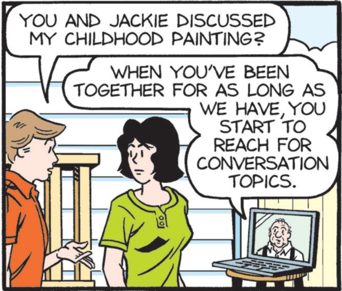 Comic book OCR: YOU AND JACKIE DISCUSSED MY CHILDHOOD PAINTING? WHEN YOU'VE BEEN TOGETHER FOR AS LONG AS WE HAVEYOU START TO REACH FOR CONVERSATION TOPICS. 100 YOU AND JACKIE DISCUSSED MY CHILDHOOD PAINTING ? WHEN YOU'VE BEEN TOGETHER FOR AS LONG AS WE HAVEYOU START TO REACH FOR CONVERSATION TOPICS . 100