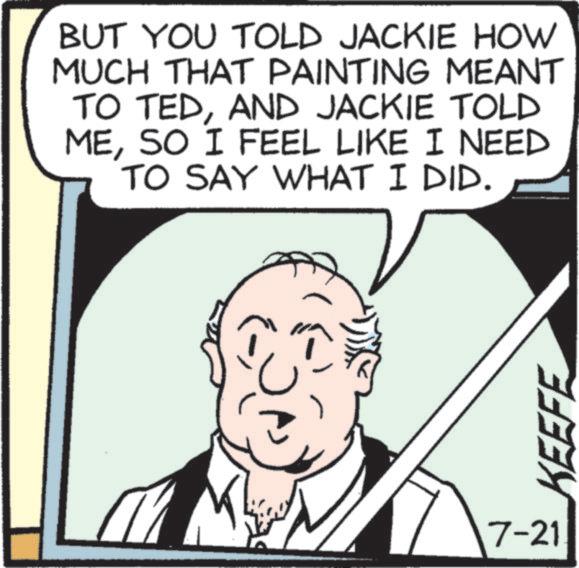 Comics OCR: BUT YOU TOLD JACKIE HOW MUCH THAT PAINTING MEANT TO TEDAND JACKIE TOLD MESO I FEEL LIKE I NEED TO SAY WHAT I DID. 7-21 KEEFE BUT YOU TOLD JACKIE HOW MUCH THAT PAINTING MEANT TO TEDAND JACKIE TOLD MESO I FEEL LIKE I NEED TO SAY WHAT I DID . 7-21 KEEFE