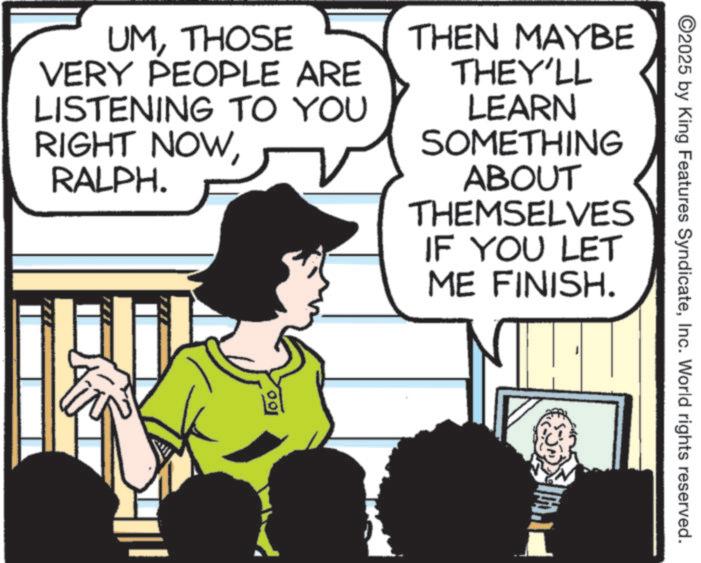 Photo caption OCR: UMTHOSE VERY PEOPLE ARE LISTENING TO YOU RIGHT NOWRALPH. THEN MAYBE THEY'LL LEARN SOMETHING ABOUT THEMSELVES IF YOU LET ME FINISH. 100 ©2025 by King Features SyndicateInc. World rights reserved. UMTHOSE VERY PEOPLE ARE LISTENING TO YOU RIGHT NOWRALPH . THEN MAYBE THEY'LL LEARN SOMETHING ABOUT THEMSELVES IF YOU LET ME FINISH . 100 © 2025 by King Features SyndicateInc. World rights reserved .