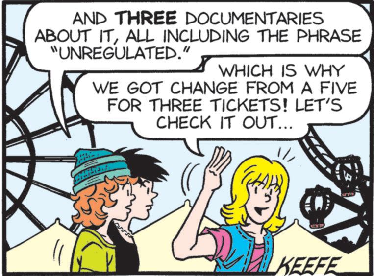 Animated cartoon OCR: AND THREE DOCUMENTARIES ABOUT ITALL INCLUDING THE PHRASE "UNREGULATED." WHICH IS WHY WE GOT CHANGE FROM A FIVE FOR THREE TICKETS! LET'S CHECK IT OUT... 1/ KEEFE U AND THREE DOCUMENTARIES ABOUT ITALL INCLUDING THE PHRASE " UNREGULATED . " WHICH IS WHY WE GOT CHANGE FROM A FIVE FOR THREE TICKETS ! LET'S CHECK IT OUT ... 1 / KEEFE U
