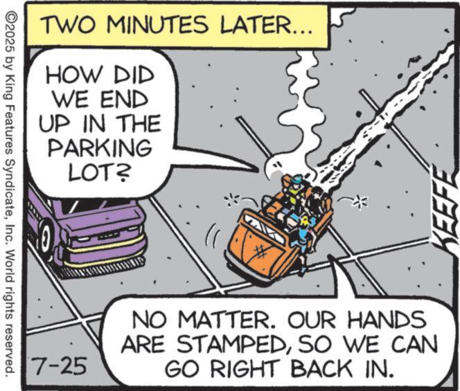 Animated cartoon OCR: ©2025 by King Features SyndicateInc. World rights reserved. TWO MINUTES LATER... HOW DID WE END UP IN THE PARKING LOT? 7-25 NO MATTER. OUR HANDS ARE STAMPEDSO WE CAN GO RIGHT BACK IN. KEEFE © 2025 by King Features SyndicateInc. World rights reserved . TWO MINUTES LATER ... HOW DID WE END UP IN THE PARKING LOT ? 7-25 NO MATTER . OUR HANDS ARE STAMPEDSO WE CAN GO RIGHT BACK IN . KEEFE