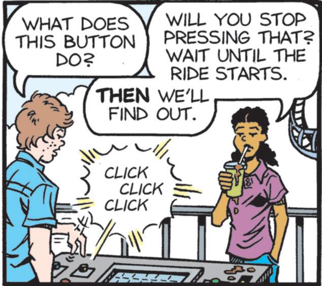 Animated cartoon OCR: WHAT DOES THIS BUTTON WILL YOU STOP PRESSING THAT? DO? WAIT UNTIL THE RIDE STARTS. THEN WE'LL an FIND OUT. CLICK CLICK CLICK 333330 WHAT DOES THIS BUTTON WILL YOU STOP PRESSING THAT ? DO ? WAIT UNTIL THE RIDE STARTS . THEN WE'LL an FIND OUT . CLICK CLICK CLICK 333330