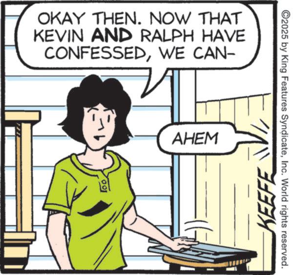 Comics OCR: OKAY THEN. NOW THAT KEVIN AND RALPH HAVE CONFESSEDWE CAN- 100 AHEM ©2025 by King Features SyndicateInc. World rights reserved. KEEFE OKAY THEN . NOW THAT KEVIN AND RALPH HAVE CONFESSEDWE CAN- 100 AHEM © 2025 by King Features SyndicateInc. World rights reserved . KEEFE
