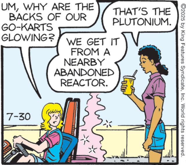 Animated cartoon OCR: ©2025 by King Features SyndicateInc. World rights reserved. UMWHY ARE THE BACKS OF OUR GO-KARTS GLOWING? THAT'S THE PLUTONIUM. WE GET IT FROM A NEARBY ABANDONED REACTOR. 7-30 -0.0 © 2025 by King Features SyndicateInc. World rights reserved . UMWHY ARE THE BACKS OF OUR GO - KARTS GLOWING ? THAT'S THE PLUTONIUM . WE GET IT FROM A NEARBY ABANDONED REACTOR . 7-30 -0.0