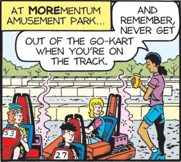 Comic book OCR: AT MOREMENTUM AMUSEMENT PARK... AND REMEMBERNEVER GET OUT OF THE GO-KART WHEN YOU'RE ON THE TRACK. 53 27 AT MOREMENTUM AMUSEMENT PARK ... AND REMEMBERNEVER GET OUT OF THE GO - KART WHEN YOU'RE ON THE TRACK . 53 27