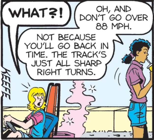 Pleased OCR: WHAT?! OHAND DON'T GO OVER NOT BECAUSE 88 MPH. YOU'LL GO BACK IN TIME. THE TRACK'S JUST ALL SHARP RIGHT TURNS. KEEFE WHAT ?! OHAND DON'T GO OVER NOT BECAUSE 88 MPH . YOU'LL GO BACK IN TIME . THE TRACK'S JUST ALL SHARP RIGHT TURNS . KEEFE