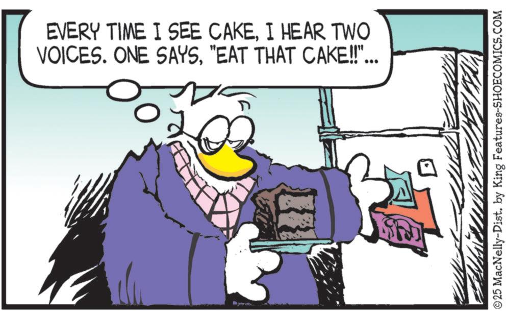 Clip art OCR: EVERY TIME I SEE CAKEI HEAR TWO VOICES. ONE SAYS"EAT THAT CAKE!!"... 0 ©25 MacNelly-Dist. by King Features-SHOECOMICS.COM EVERY TIME I SEE CAKEI HEAR TWO VOICES . ONE SAYS" EAT THAT CAKE !! " ... 0 © 25 MacNelly - Dist . by King Features-SHOECOMICS.COM