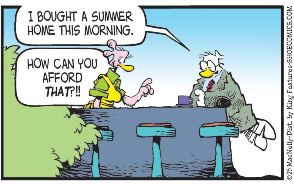 Graphics OCR: I BOUGHT A SUMMER HOME THIS MORNING. HOW CAN YOU AFFORD THAT?!! ©25 MacNelly-Dist. by King Features-SHOECOMICS.COM I BOUGHT A SUMMER HOME THIS MORNING . HOW CAN YOU AFFORD THAT ? !! © 25 MacNelly - Dist . by King Features-SHOECOMICS.COM