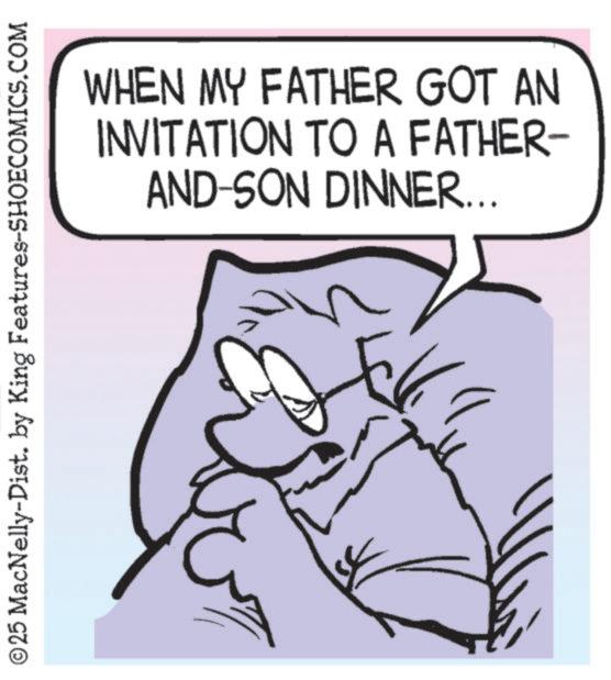 Fiction OCR: © 25 MacNelly-Dist. by King Features-SHOECOMICS.COM WHEN MY FATHER GOT AN INVITATION TO A FATHER- AND-SON DINNER... © 25 MacNelly - Dist . by King Features-SHOECOMICS.COM WHEN MY FATHER GOT AN INVITATION TO A FATHER- AND - SON DINNER ...