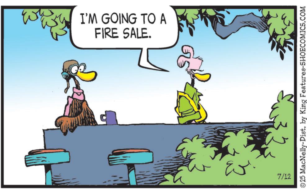 Fiction OCR: I'M GOING TO A FIRE SALE. 33. 7/12 ©25 MacNelly-Dist. by King Features-SHOECOMICS.COM I'M GOING TO A FIRE SALE . 33 . 7/12 © 25 MacNelly - Dist . by King Features-SHOECOMICS.COM