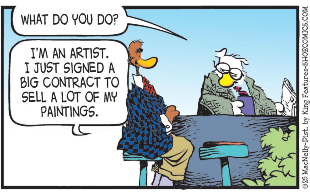 Graphics OCR: WHAT DO YOU DO? I'M AN ARTIST. I JUST SIGNED A BIG CONTRACT TO SELL A LOT OF MY PAINTINGS. R ©25 MacNelly-Dist. by King Features-SHOECOMICS.COM WHAT DO YOU DO ? I'M AN ARTIST . I JUST SIGNED A BIG CONTRACT TO SELL A LOT OF MY PAINTINGS . R © 25 MacNelly - Dist . by King Features-SHOECOMICS.COM