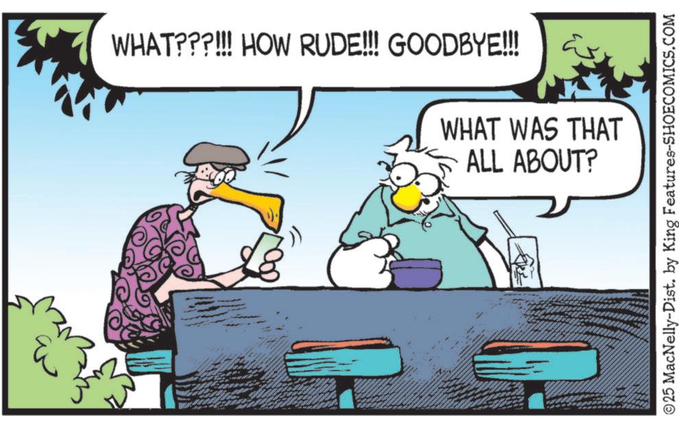 Photo caption OCR: WHAT???!!! HOW RUDE!!! GOODBYE!!! WHAT WAS THAT ALL ABOUT? ©25 MacNelly-Dist. by King Features-SHOECOMICS.COM WHAT ??? !!! HOW RUDE !!! GOODBYE !!! WHAT WAS THAT ALL ABOUT ? © 25 MacNelly - Dist . by King Features-SHOECOMICS.COM