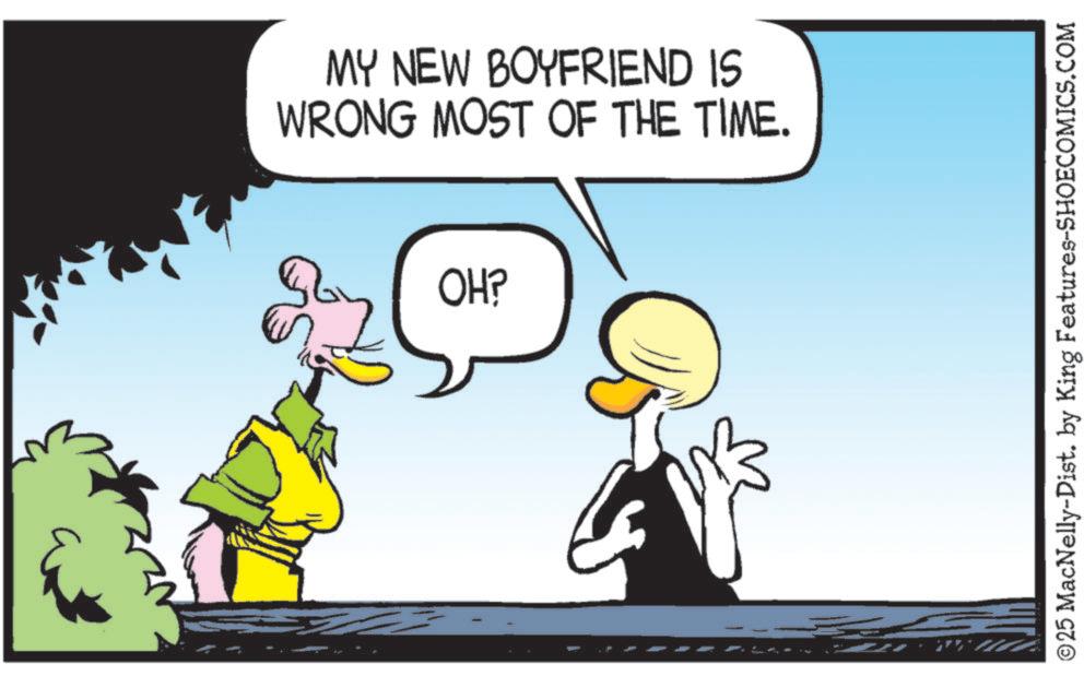Fictional character OCR: MY NEW BOYFRIEND IS WRONG MOST OF THE TIME. OH? ©25 MacNelly-Dist. by King Features-SHOECOMICS.COM MY NEW BOYFRIEND IS WRONG MOST OF THE TIME . OH ? © 25 MacNelly - Dist . by King Features-SHOECOMICS.COM