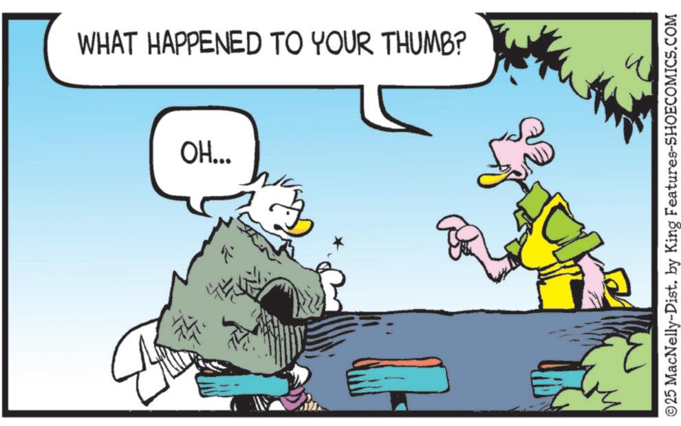 Comics OCR: WHAT HAPPENED TO YOUR THUMB? OH... D ?25 MacNelly-Dist. by King Features-SHOECOMICS.COM WHAT HAPPENED TO YOUR THUMB ? OH ... D ?25 MacNelly - Dist . by King Features-SHOECOMICS.COM