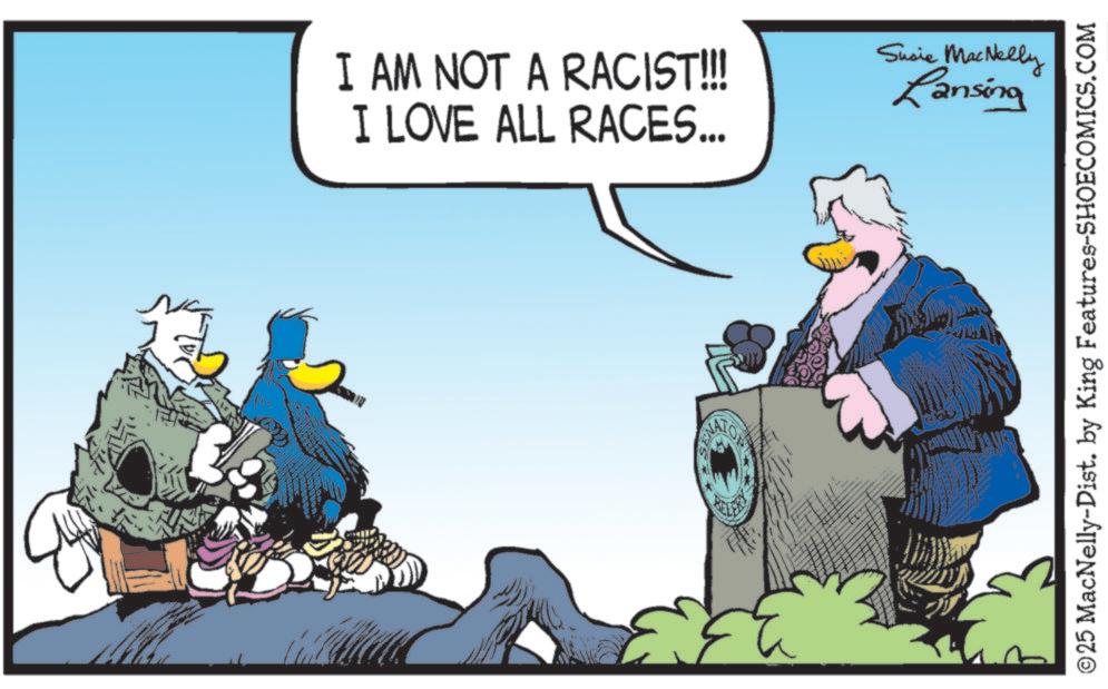 Fictional character OCR: I AM NOT A RACIST!!! I LOVE ALL RACES... Susie MacNelly Lansing ©25 MacNelly-Dist. by King Features-SHOECOMICS.COM I AM NOT A RACIST !!! I LOVE ALL RACES ... Susie MacNelly Lansing © 25 MacNelly - Dist . by King Features-SHOECOMICS.COM