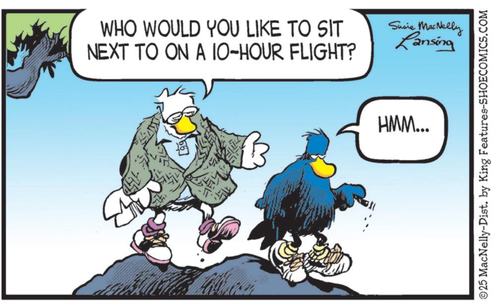 Photo caption OCR: WHO WOULD YOU LIKE TO SIT NEXT TO ON A 10-HOUR FLIGHT? B Susie MacNelly Lansing B HMM... ©25 MacNelly-Dist. by King Features-SHOECOMICS.COM WHO WOULD YOU LIKE TO SIT NEXT TO ON A 10 - HOUR FLIGHT ? B Susie MacNelly Lansing B HMM ... © 25 MacNelly - Dist . by King Features-SHOECOMICS.COM