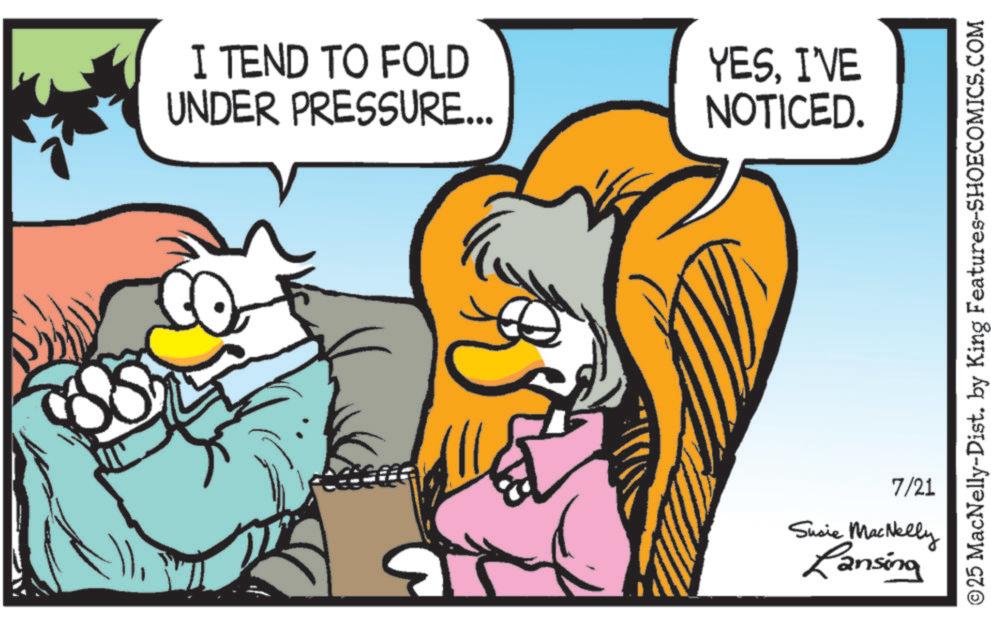 Beak OCR: I TEND TO FOLD UNDER PRESSURE... YESI'VE NOTICED. ©25 MacNelly-Dist. by King Features-SHOECOMICS.COM 7/21 Susie MacNelly Lansing I TEND TO FOLD UNDER PRESSURE ... YESI'VE NOTICED . © 25 MacNelly - Dist . by King Features-SHOECOMICS.COM 7/21 Susie MacNelly Lansing