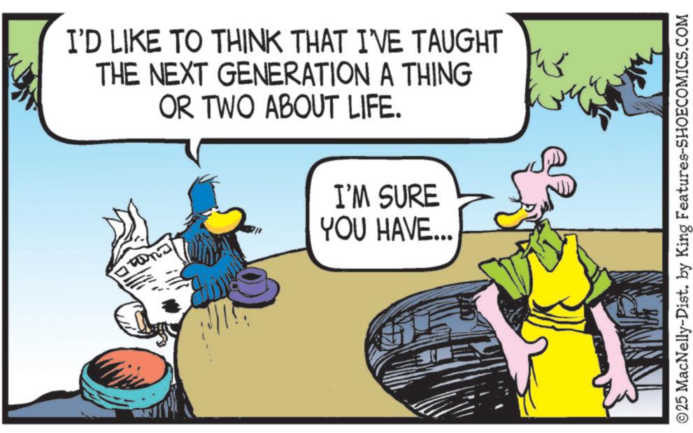 Comic book OCR: I'D LIKE TO THINK THAT I'VE TAUGHT THE NEXT GENERATION A THING OR TWO ABOUT LIFE. I'M SURE YOU HAVE... ? SINE ©25 MacNelly-Dist. by King Features-SHOECOMICS.COM I'D LIKE TO THINK THAT I'VE TAUGHT THE NEXT GENERATION A THING OR TWO ABOUT LIFE . I'M SURE YOU HAVE ... ? SINE © 25 MacNelly - Dist . by King Features-SHOECOMICS.COM