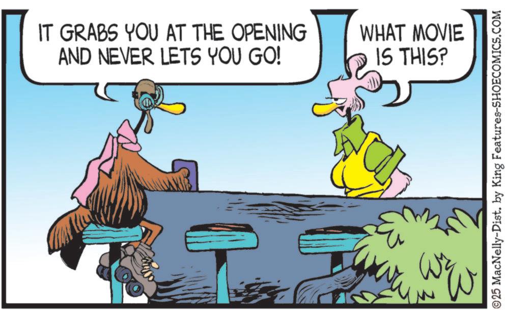 Fictional character OCR: IT GRABS YOU AT THE OPENING AND NEVER LETS YOU GO! WHAT MOVIE IS THIS? ©25 MacNelly-Dist. by King Features-SHOECOMICS.COM IT GRABS YOU AT THE OPENING AND NEVER LETS YOU GO ! WHAT MOVIE IS THIS ? © 25 MacNelly - Dist . by King Features-SHOECOMICS.COM