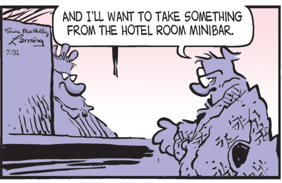 Animated cartoon OCR: Susie MacNelly Lansing 7/31 AND I'LL WANT TO TAKE SOMETHING FROM THE HOTEL ROOM MINIBAR. Susie MacNelly Lansing 7/31 AND I'LL WANT TO TAKE SOMETHING FROM THE HOTEL ROOM MINIBAR .