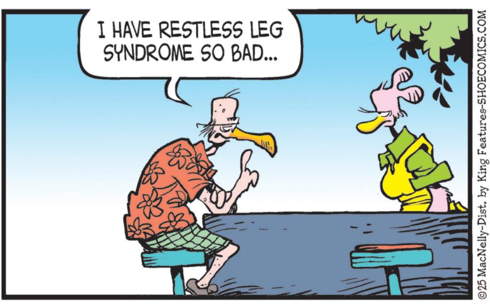 Fiction OCR: I HAVE RESTLESS LEG SYNDROME SO BAD... ©25 MacNelly-Dist. by King Features-SHOECOMICS.COM I HAVE RESTLESS LEG SYNDROME SO BAD ... © 25 MacNelly - Dist . by King Features-SHOECOMICS.COM