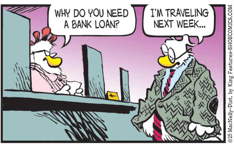 Bird OCR: WHY DO YOU NEED A BANK LOAN? I'M TRAVELING NEXT WEEK... © 25 MacNelly-Dist. by King Features-SHOECOMICS.COM WHY DO YOU NEED A BANK LOAN ? I'M TRAVELING NEXT WEEK ... © 25 MacNelly - Dist . by King Features-SHOECOMICS.COM