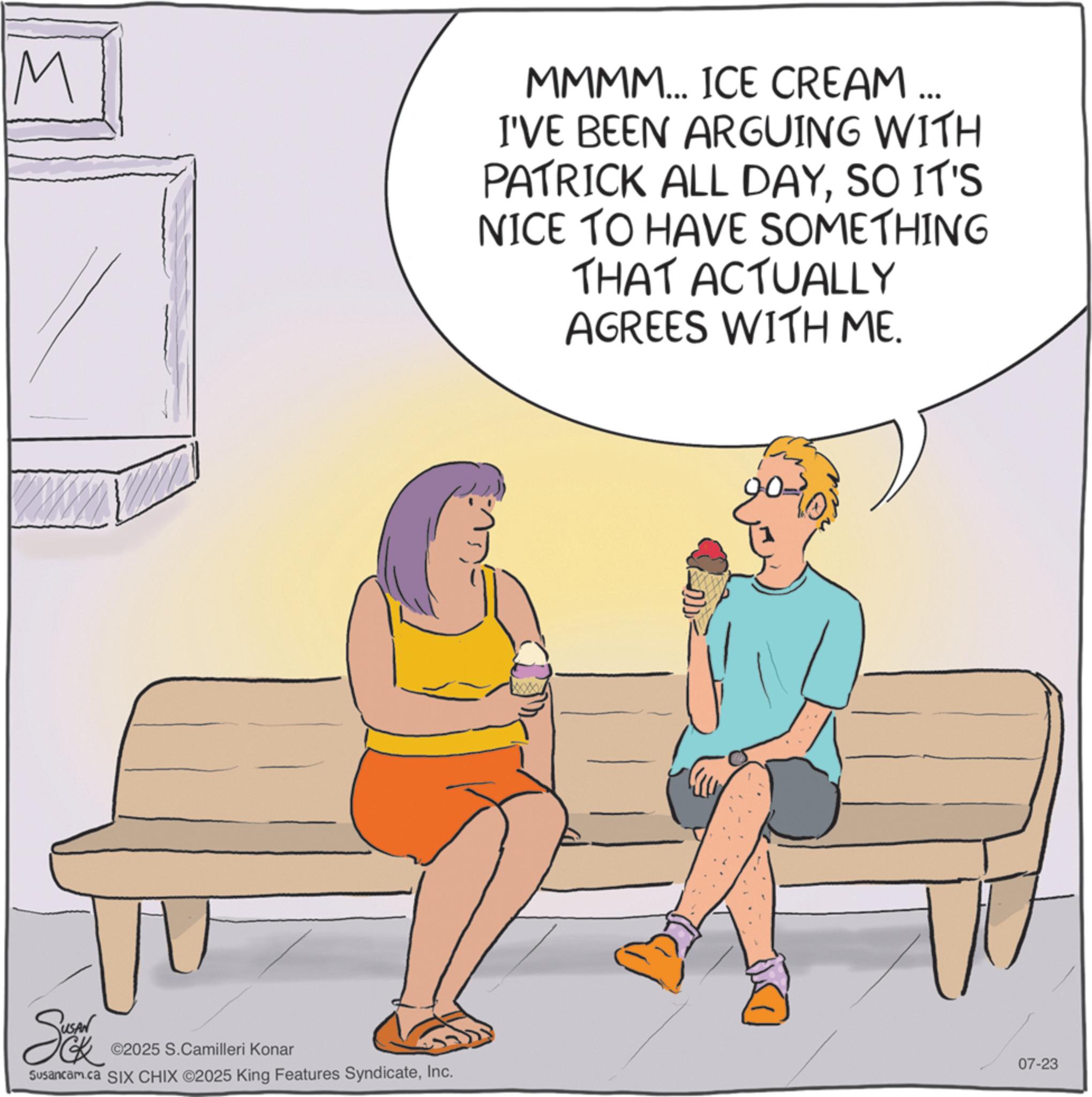 Animated cartoon OCR: M MMMM... ICE CREAM ... I'VE BEEN ARGUING WITH PATRICK ALL DAYSO IT'S NICE TO HAVE SOMETHING THAT ACTUALLY AGREES WITH ME. So ©2025 S.Camilleri Konar Susancam.ca SIX CHIX ©2025 King Features SyndicateInc. 20-10 07-23 M MMMM ... ICE CREAM ... I'VE BEEN ARGUING WITH PATRICK ALL DAYSO IT'S NICE TO HAVE SOMETHING THAT ACTUALLY AGREES WITH ME . So © 2025 S.Camilleri Konar Susancam.ca SIX CHIX © 2025 King Features SyndicateInc. 20-10 07-23