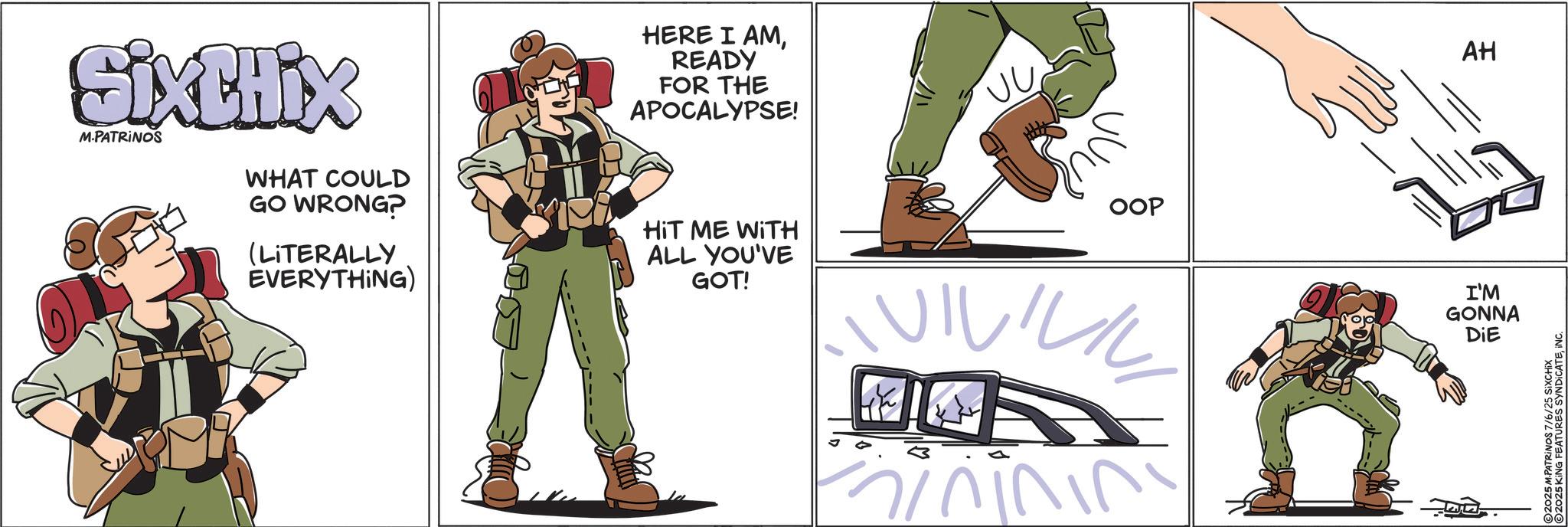 Fiction OCR: SixtHix M.PATRINOS WHAT COULD GO WRONG? (LITERALLY EVERYTHING) HERE I AMREADY FOR THE APOCALYPSE! HIT ME WITH ALL YOU'VE GOT! OOP IVILILIL minining AH I'M GONNA DIE 100 2025 M.PATRINOS 7/6/25 SiXCHIX 2025 KING FEATURES SYNDICATEINC. SixtHix M.PATRINOS WHAT COULD GO WRONG ? ( LITERALLY EVERYTHING ) HERE I AMREADY FOR THE APOCALYPSE ! HIT ME WITH ALL YOU'VE GOT ! OOP IVILILIL minining AH I'M GONNA DIE 100 2025 M.PATRINOS 7/6/25 SiXCHIX 2025 KING FEATURES SYNDICATEINC .