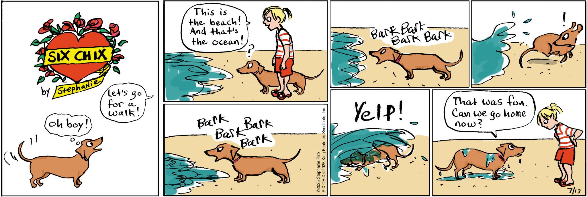 Fiction OCR: This is the beach! And that's the ocean! SIX CHIX by Stephanie (oh boy! Let's go for a walk! Bark Bask Bark Bark ©2025 Stephanie Piro SIX CHIX ©2025 King Features SyndicateInc. Bark Bark Bark Bark Yelp! That was fun. Can we now? ?? home 7/13 This is the beach ! And that's the ocean ! SIX CHIX by Stephanie ( oh boy ! Let's go for a walk ! Bark Bask Bark Bark © 2025 Stephanie Piro SIX CHIX © 2025 King Features SyndicateInc. Bark Bark Bark Bark Yelp ! That was fun . Can we now ? ?? home 7/13