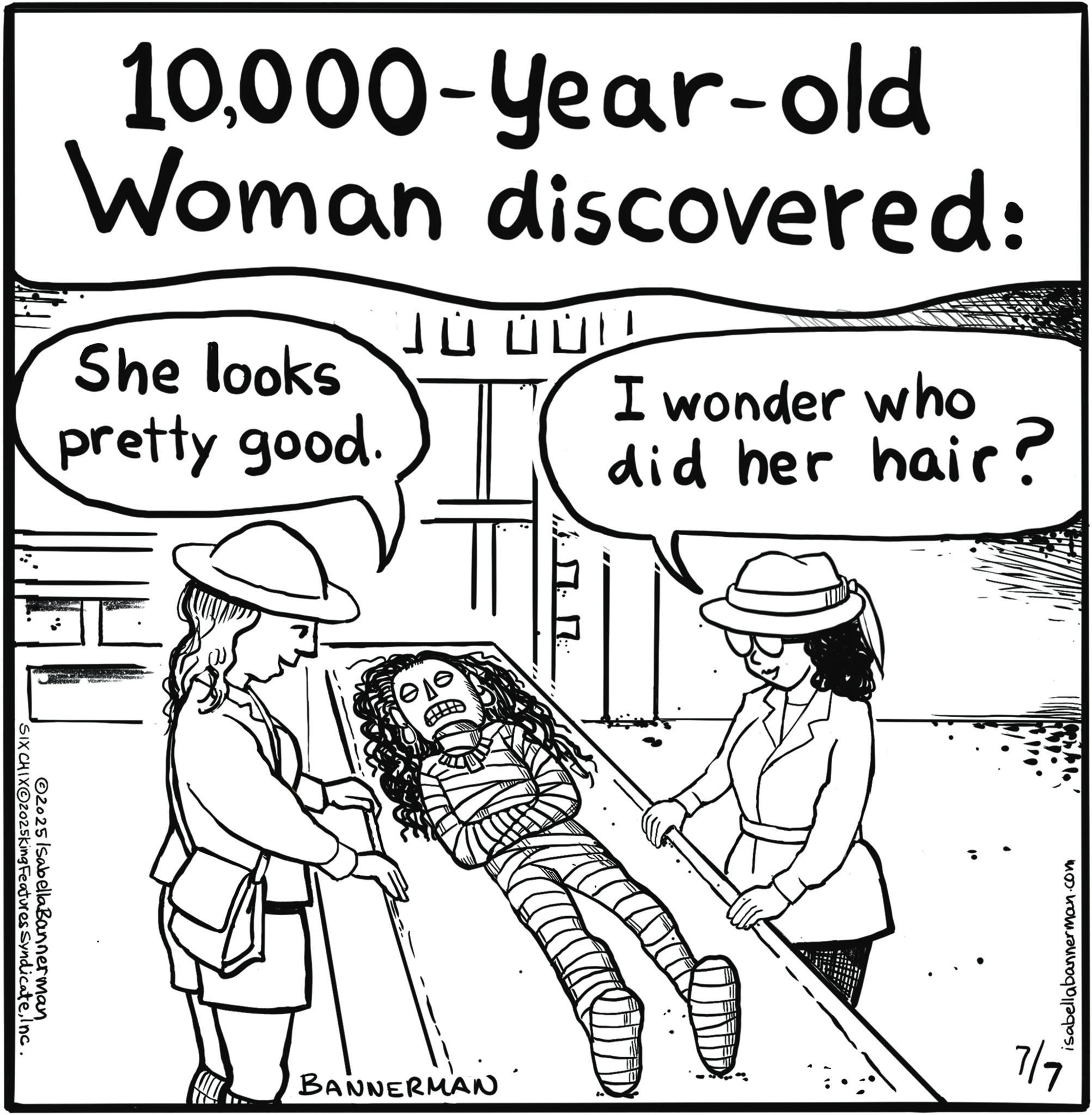 Handwriting OCR: SIX CHIXO2025king Features SyndicateInc. 2025 Isabella Bannerman 10000-year-old Woman discovered: She looks pretty good. 10000 I wonder who did her hair? ??? BANNERMAN 7/9 isabellabannerman.com SIX CHIXO2025king Features SyndicateInc. 2025 Isabella Bannerman 10000 - year - old Woman discovered : She looks pretty good . 10000 I wonder who did her hair ? ??? BANNERMAN 7/9 isabellabannerman.com