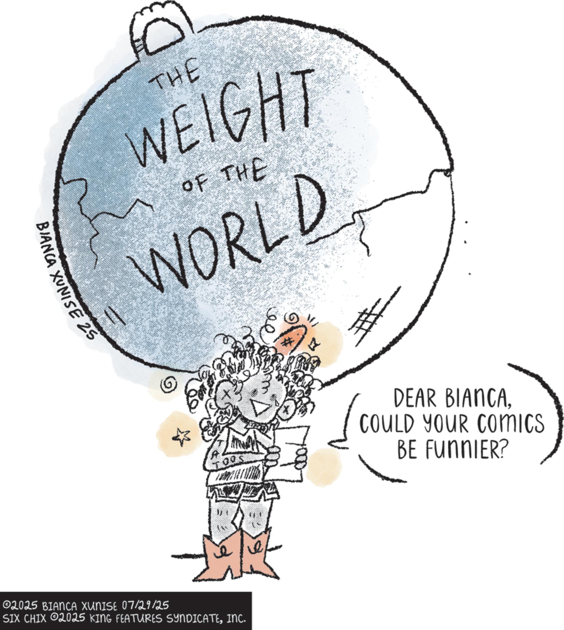 Earth OCR: THE WEIGHT OF THE WORLD BIANCA XUNISE 25 #1 02025 BIANCA XUNISE 07/29/25 SIX CHIX 2025 KING FEATURES SYNDICATEINC. # DEAR BIANCACOULD YOUR COMICS BE FUNNIER? THE WEIGHT OF THE WORLD BIANCA XUNISE 25 # 1 02025 BIANCA XUNISE 07/29/25 SIX CHIX 2025 KING FEATURES SYNDICATEINC . # DEAR BIANCACOULD YOUR COMICS BE FUNNIER ?