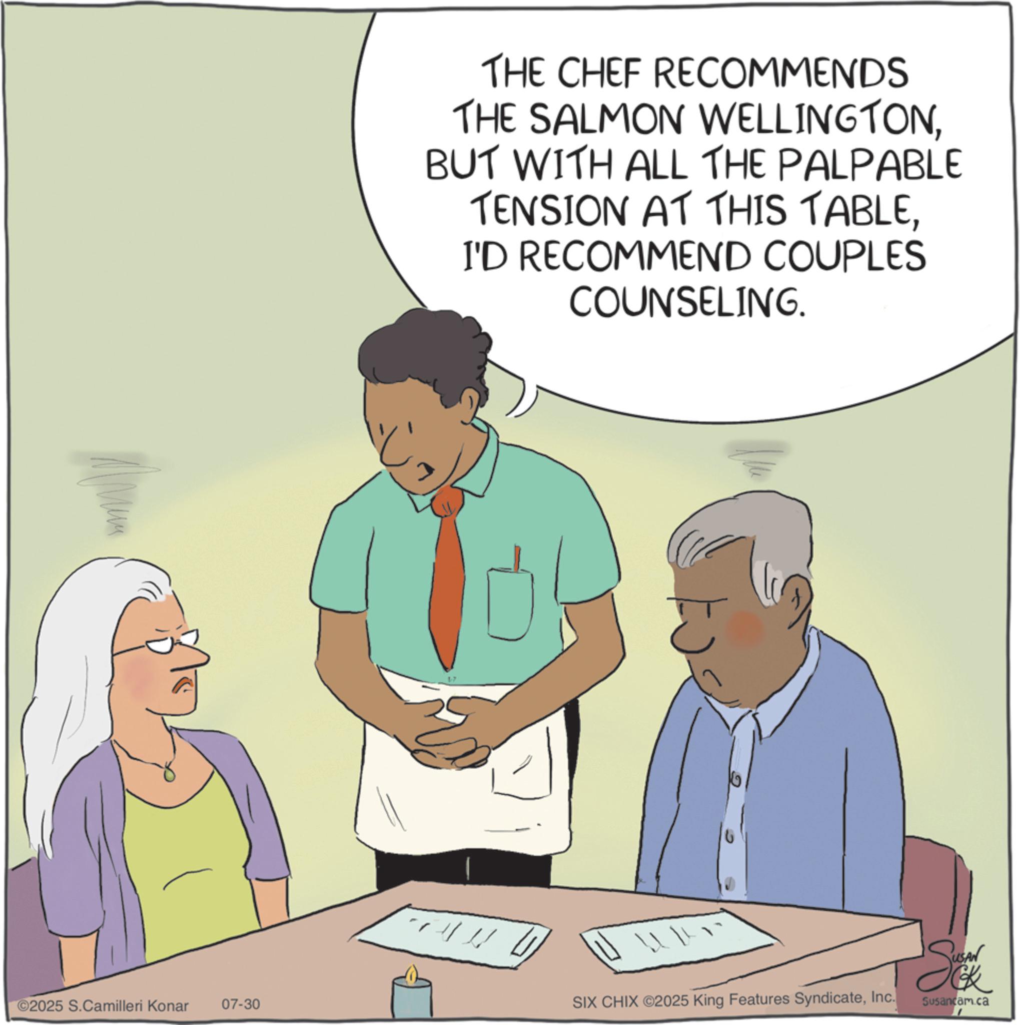 Debate OCR: THE CHEF RECOMMENDS THE SALMON WELLINGTONBUT WITH ALL THE PALPABLE TENSION AT THIS TABLEI'D RECOMMEND COUPLES COUNSELING. Sov ©2025 S.Camilleri Konar 07-30 SIX CHIX ©2025 King Features SyndicateInc. Susancam.ca THE CHEF RECOMMENDS THE SALMON WELLINGTONBUT WITH ALL THE PALPABLE TENSION AT THIS TABLEI'D RECOMMEND COUPLES COUNSELING . Sov © 2025 S.Camilleri Konar 07-30 SIX CHIX © 2025 King Features SyndicateInc. Susancam.ca