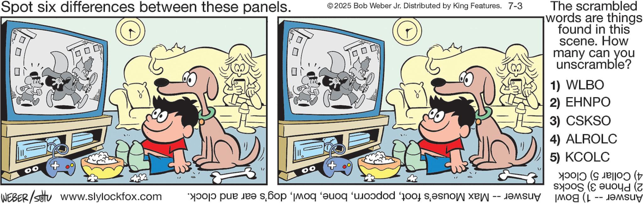 Comic book OCR: Spot six differences between these panels. ? V ? © 2025 Bob Weber Jr. Distributed by King Features. 7-3 The scrambled words are things found in this scene. How many can you unscramble? 1) WLBO 2) EHNPO 3) CSKSO 4) ALROLC 5) KCOLC ????? (? JBOO (??? WEBER/setu www.slylockfox.com a pe e scop mod add a Spot six differences between these panels . ? V ? © 2025 Bob Weber Jr. Distributed by King Features . 7-3 The scrambled words are things found in this scene . How many can you unscramble ? 1 ) WLBO 2 ) EHNPO 3 ) CSKSO 4 ) ALROLC 5 ) KCOLC ????? ( ? JBOO ( ??? WEBER / setu www.slylockfox.com a pe e scop mod add a