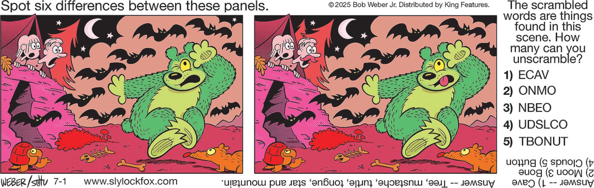 Publication OCR: Spot six differences between these panels. * © 2025 Bob Weber Jr. Distributed by King Features. The scrambled words are things found in this scene. How many can you unscramble? 1) ECAV 2) ONMO 3) NBEO 4) UDSLCO 5) TBONUT og spoj (t ( (7 WEBER/sottu 7-1 www.slylockfox.com ps andor vän on v ????? ??? (1 -- ????? Spot six differences between these panels . * © 2025 Bob Weber Jr. Distributed by King Features . The scrambled words are things found in this scene . How many can you unscramble ? 1 ) ECAV 2 ) ONMO 3 ) NBEO 4 ) UDSLCO 5 ) TBONUT og spoj ( t ( ( 7 WEBER / sottu 7-1 www.slylockfox.com ps andor vän on v ????? ??? ( 1 -- ?????