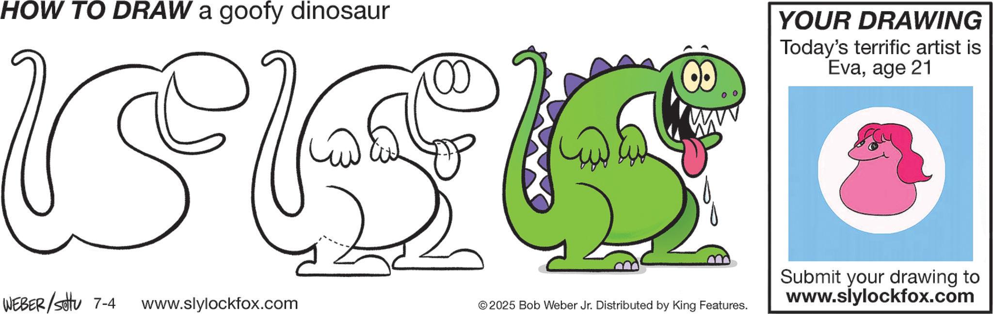 Clip art OCR: HOW TO DRAW a goofy dinosaur YOUR DRAWING Today's terrific artist is Evaage 21 WEBER/Set 7-4 www.slylockfox.com © 2025 Bob Weber Jr. Distributed by King Features. Submit your drawing to www.slylockfox.com HOW TO DRAW a goofy dinosaur YOUR DRAWING Today's terrific artist is Evaage 21 WEBER / Set 7-4 www.slylockfox.com © 2025 Bob Weber Jr. Distributed by King Features . Submit your drawing to www.slylockfox.com