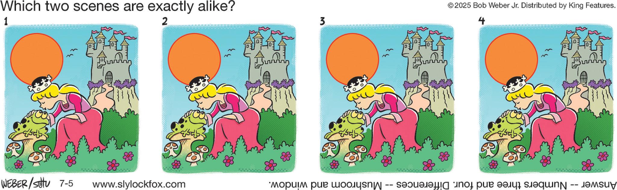 Fiction OCR: Which two scenes are exactly alike? 1 2 WEBER/Sotu 7-5 www.slylockfox.com 3 © 2025 Bob Weber Jr. Distributed by King Features. 4 Answer Numbers three and four. Differences Mushroom and window. Which two scenes are exactly alike ? 1 2 WEBER / Sotu 7-5 www.slylockfox.com 3 © 2025 Bob Weber Jr. Distributed by King Features . 4 Answer Numbers three and four . Differences Mushroom and window .