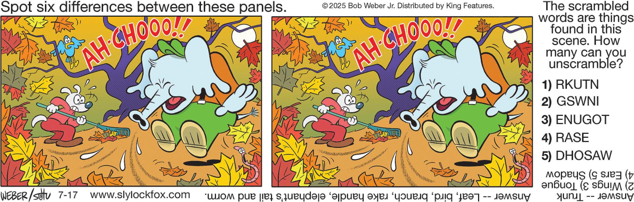 Comic book OCR: AH CHOOO!! Spot six differences between these panels. © 2025 Bob Weber Jr. Distributed by King Features. AH CHOOOL! The scrambled words are things. found in this scene. How many can you unscramble? 1) RKUTN 2) GSWNI WEBER/settu 7-17 www.slylockfox.com we squeyd?s? ‘pay ay “your p -- 3) ENUGOT 4) RASE 5) DHOSAW ( !M (z AH CHOOO !! Spot six differences between these panels . © 2025 Bob Weber Jr. Distributed by King Features . AH CHOOOL ! The scrambled words are things . found in this scene . How many can you unscramble ? 1 ) RKUTN 2 ) GSWNI WEBER / settu 7-17 www.slylockfox.com we squeyd?s? ‘ pay ay “ your p -- 3 ) ENUGOT 4 ) RASE 5 ) DHOSAW ( ! M ( z