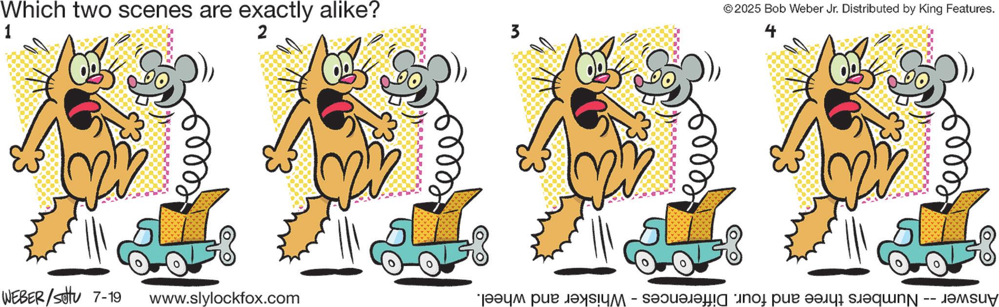 Animated cartoon OCR: Which two scenes are exactly alike? 1 2 WEBER / settu 7-19 www.slylockfox.com 3 ©2025 Bob Weber Jr. Distributed by King Features. Answer -- Numbers three and four. Differences - Whisker and wheel. Which two scenes are exactly alike ? 1 2 WEBER / settu 7-19 www.slylockfox.com 3 © 2025 Bob Weber Jr. Distributed by King Features . Answer -- Numbers three and four . Differences - Whisker and wheel .