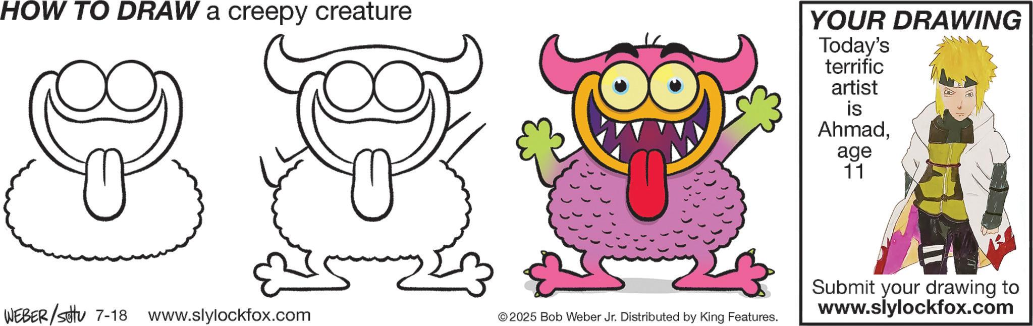 Clip art OCR: HOW TO DRAW a creepy creature YOUR DRAWING Today's terrific artist is Ahmadage 11 WEBER/settu 7-18 www.slylockfox.com © 2025 Bob Weber Jr. Distributed by King Features. Submit your drawing to www.slylockfox.com HOW TO DRAW a creepy creature YOUR DRAWING Today's terrific artist is Ahmadage 11 WEBER / settu 7-18 www.slylockfox.com © 2025 Bob Weber Jr. Distributed by King Features . Submit your drawing to www.slylockfox.com